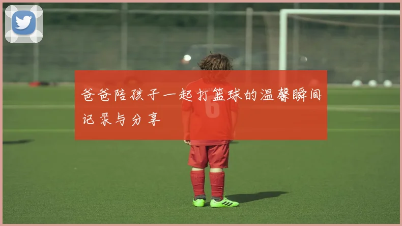 爸爸陪孩子一起打篮球的温馨瞬间记录与分享