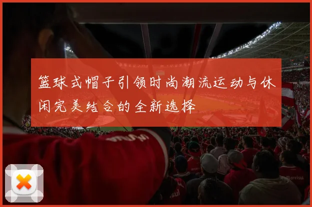 篮球式帽子引领时尚潮流运动与休闲完美结合的全新选择