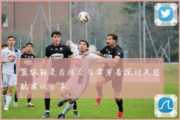 篮球鞋是否适合日常穿着探讨及搭配建议分享