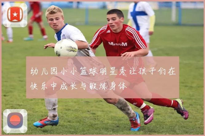 幼儿园小小篮球明星秀让孩子们在快乐中成长与锻炼身体