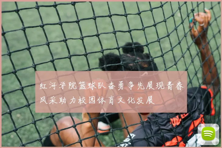 红河学院篮球队奋勇争先展现青春风采助力校园体育文化发展