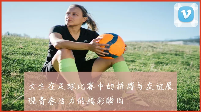 女生在足球比赛中的拼搏与友谊展现青春活力的精彩瞬间