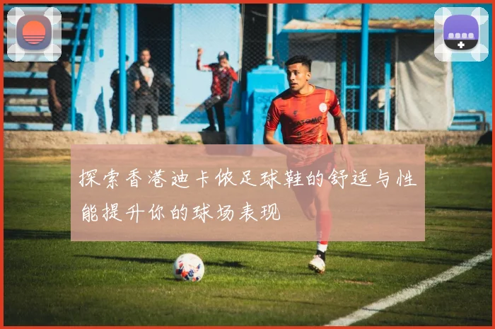 探索香港迪卡侬足球鞋的舒适与性能提升你的球场表现